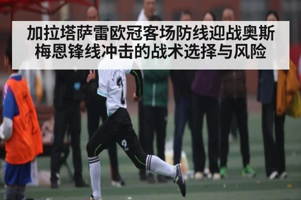 加拉塔萨雷欧冠客场防线迎战奥斯梅恩锋线冲击的战术选择与风险